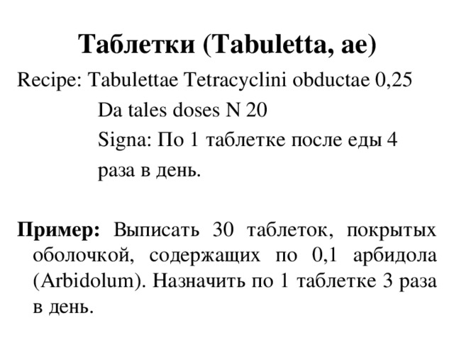Таблетки (Tabuletta, аe) Recipe: Tabulettae Tetracyclini obductae 0,25  Da tales doses N 20  Signa: По 1 таблетке после еды 4  раза в день.  Пример: Выписать 30 таблеток, покрытых оболочкой, содержащих по 0,1 арбидола (Arbidolum). Назначить по 1 таблетке 3 раза в день.