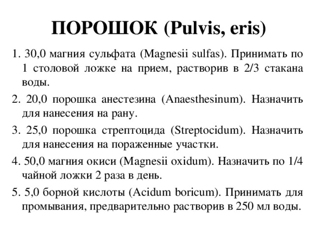 ПОРОШОК (Pulvis, eris) 1. 30,0 магния сульфата (Magnesii sulfas). Принимать по 1 столовой ложке на прием, растворив в 2/3 стакана воды. 2. 20,0 порошка анестезина (Anaesthesinum). Назначить для нанесения на рану. 3. 25,0 порошка стрептоцида (Streptocidum). Назначить для нанесения на пораженные участки. 4. 50,0 магния окиси (Magnesii oxidum). Назначить по 1/4 чайной ложки 2 раза в день. 5. 5,0 борной кислоты (Acidum boricum). Принимать для промывания, предварительно растворив в 250 мл воды.