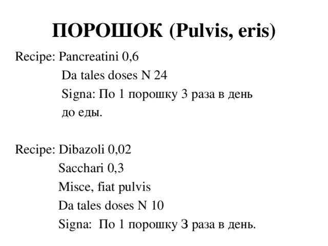ПОРОШОК (Pulvis, eris) Recipe: Pancreatini 0,6  Da tales doses N 24  Signa: По 1 порошку 3 раза в день  до еды. Recipe: Dibazoli 0,02  Sacchari 0,3  Мisce, fiat pulvis  Da tales doses N 10  Signa: По 1 порошку З раза в день.