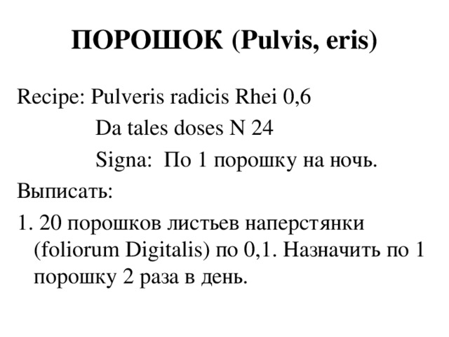 ПОРОШОК (Pulvis, eris) Recipe: Pulveris radicis Rhei 0,6  Da tales doses N 24  Signa: По 1 порошку на ночь. Выписать: 1. 20 порошков листьев наперстянки (foliorum Digitalis) по 0,1. Назначить по 1 порошку 2 раза в день.