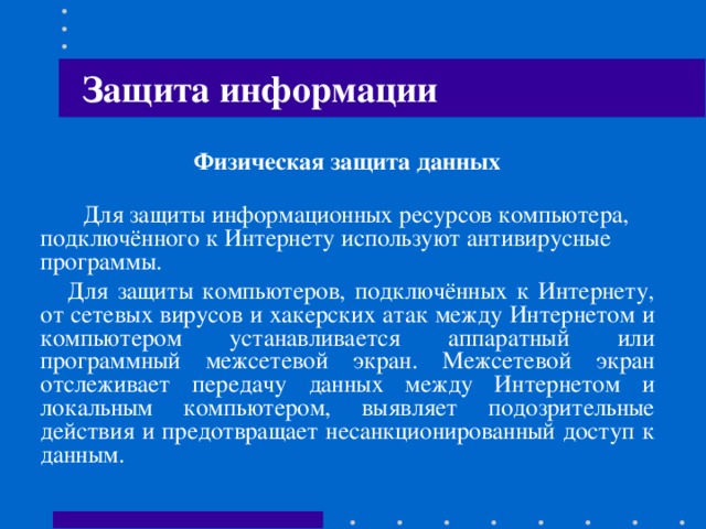 Защита информации Юридические меры защиты от несанкционированного копирования  Предусматривают ответственность, в соответствии с действующим законодательством, за использование контрафактных экземпляров программ для ЭВМ или баз данных. Гражданско-правовая ответственность регулируется Гражданским Кодексом. Административная ответственность регулируется Кодексом об административных правонарушениях и предусматривает штраф и конфискацию контрафактной продукции и оборудование. Уголовная ответственность регулируется Уголовным кодексом, предусматривает штраф или лишение свободы до 6 лет.