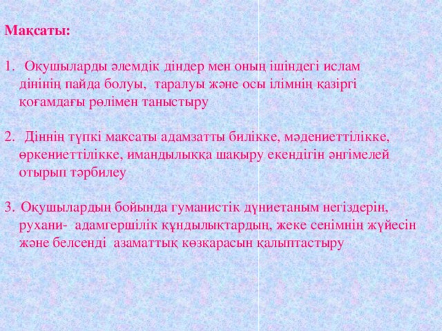 Мақсаты:   Оқушыларды әлемдік діндер мен оның ішіндегі ислам  дінінің пайда болуы, таралуы және осы ілімнің қазіргі  қоғамдағы рөлімен таныстыру  Діннің түпкі мақсаты адамзатты билікке, мәдениеттілікке,  өркениеттілікке, имандылыққа шақыру екендігін әңгімелей  отырып тәрбилеу Оқушылардың бойында гуманистік дүниетаным негіздерін,  рухани- адамгершілік құндылықтардың, жеке сенімнің жүйесін  және белсенді азаматтық көзқарасын қалыптастыру