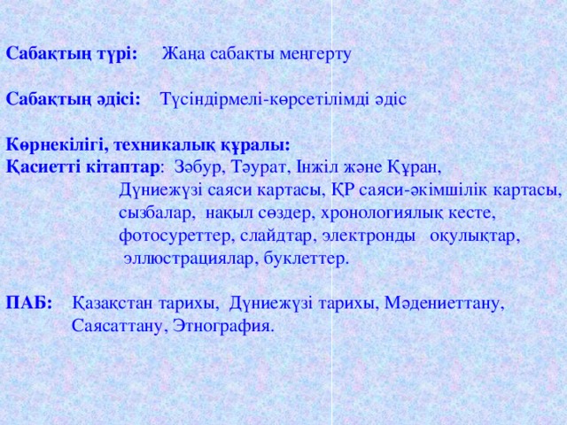 Сабақтың түрі: Жаңа сабақты меңгерту   Сабақтың әдісі: Түсіндірмелі-көрсетілімді әдіс Көрнекілігі, техникалық құралы:  Қасиетті кітаптар : Зәбур, Тәурат, Інжіл және Құран,  Дүниежүзі саяси картасы, ҚР саяси-әкімшілік картасы,  сызбалар, нақыл сөздер, хронологиялық кесте,  фотосуреттер, слайдтар, электронды оқулықтар,  эллюстрациялар, буклеттер. ПАБ: Қазақстан тарихы, Дүниежүзі тарихы, Мәдениеттану,  Саясаттану, Этнография.