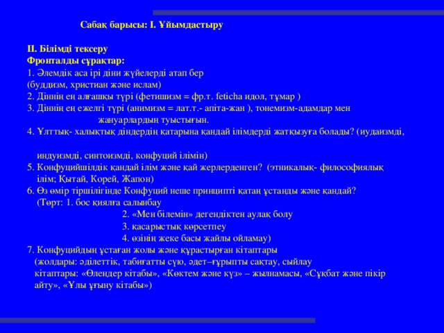 Сабақ барысы: I. Ұйымдастыру  II. Білімді тексеру Фронталды сұрақтар: 1. Әлемдік аса ірі діни жүйелерді атап бер (буддизм, христиан және ислам) 2. Діннің ең алғашқы түрі (фетишизм = фр.т. feticha идол, тұмар ) 3. Діннің ең ежелгі түрі (анимизм = лат.т.- апіта-жан ), тонемизм-адамдар мен  жануарлардың туыстығын. 4. Ұлттық- халықтық діндердің қатарына қандай ілімдерді жатқызуға болады? (иудаизмді,  индуизмді, синтоизмді, конфуций ілімін) 5. Конфуцийшілдік қандай ілім және қай жерлерденген? (этникалық- философиялық  ілім; Қытай, Корей, Жапон) 6. Өз өмір тіршілігінде Конфуций неше принципті қатаң ұстанды және қандай?  (Төрт: 1. бос қиялға салынбау  2. «Мен білемін» дегендіктен аулақ болу  3. қасарыстық көрсетпеу  4. өзінің жеке басы жайлы ойламау) 7. Конфуцийдың ұстаған жолы және құрастырған кітаптары  (жолдары: әділеттік, табиғатты сүю, әдет–ғұрыпты сақтау, сыйлау  кітаптары: «Өлеңдер кітабы», «Көктем және күз» – жылнамасы, «Сұқбат және пікір  айту», «Ұлы ұғыну кітабы»)