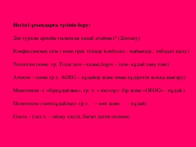 Негізгі ұғымдарға түсінік беру: Дін туралы арнайы ғылымды қалай атаймыз? (Дінтану) Конфессиялық ілім ( көне грек тілінде konfessio - майындау, ғибадат қылу) Теология (көне гр. Тілде teos –халық,logos – ілім- құдай тану пәні) Атеизм – (көне гр.т. AOEG – құдайор және оның құдіретін жоққа шығару) Манотеизм –( «бірқұдайлық», гр. т. « movog»- бір және «OEOG» - құдай.) Политеизм («көпқұдайлық» гр.т. – көп және - құдай) Секта – (лат.т. – ойлау тәсілі, бағыт деген сөзінен)