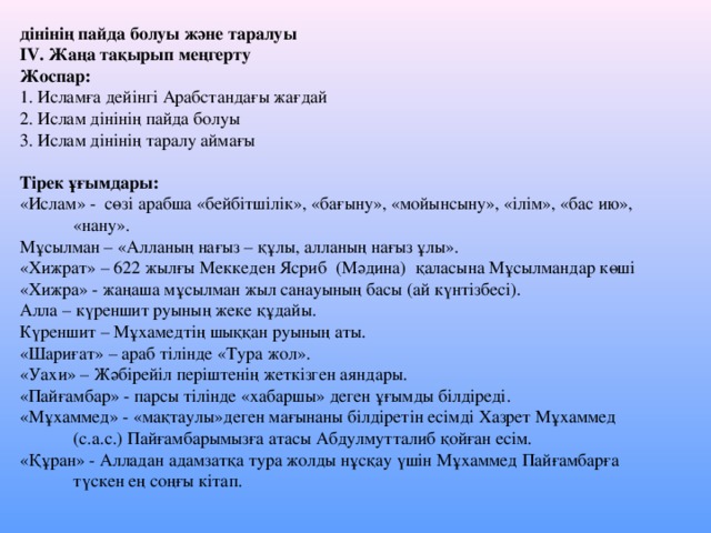 дінінің пайда болуы және таралуы IV. Жаңа тақырып меңгерту Жоспар: 1. Исламға дейінгі Арабстандағы жағдай 2. Ислам дінінің пайда болуы 3. Ислам дінінің таралу аймағы Тірек ұғымдары: «Ислам» - сөзі арабша «бейбітшілік», «бағыну», «мойынсыну», «ілім», «бас ию»,  «нану». Мұсылман – «Алланың нағыз – құлы, алланың нағыз ұлы». «Хижрат» – 622 жылғы Меккеден Ясриб (Мәдина) қаласына Мұсылмандар көші «Хижра» - жаңаша мұсылман жыл санауының басы (ай күнтізбесі). Алла – күреншит руының жеке құдайы. Күреншит – Мұхамедтің шыққан руының аты. «Шариғат» – араб тілінде «Тура жол». «Уахи» – Жәбірейіл періштенің жеткізген аяндары. «Пайғамбар» - парсы тілінде «хабаршы» деген ұғымды білдіреді. «Мұхаммед» - «мақтаулы»деген мағынаны білдіретін есімді Хазрет Мұхаммед  (с.а.с.) Пайғамбарымызға атасы Абдулмутталиб қойған есім. «Құран» - Алладан адамзатқа тура жолды нұсқау үшін Мұхаммед Пайғамбарға  түскен ең соңғы кітап.