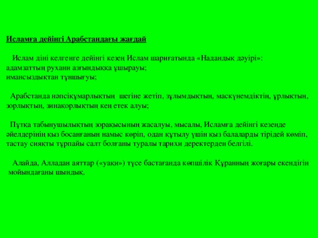 Исламға дейінгі Арабстандағы жағдай  Ислам діні келгенге дейінгі кезең Ислам шариғатында «Надандық дәуірі»: адамзаттың рухани азғындыққа ұшырауы; имансыздықтан тұншығуы;  Арабстанда нәпсіқұмарлықтың шегіне жетіп, зұлымдықтың, маскүнемдіктің, ұрлықтың, зорлықтың, зинақорлықтың кең етек алуы;  Пұтқа табынушылықтың зорақысының жасалуы, мысалы, Исламға дейінгі кезеңде әйелдерінің қыз босанғанын намыс көріп, одан құтылу үшін қыз балаларды тірідей көміп, тастау сияқты тұрпайы салт болғаны туралы тарихи деректерден белгілі.  Алайда, Алладан аяттар («уақи») түсе бастағанда көпшілік Құранның жоғары екендігін  мойындағаны шындық.