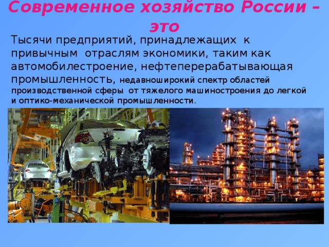 Современное хозяйство России – это   Тысячи предприятий, принадлежащих к привычным отраслям экономики, таким как автомобилестроение, нефтеперерабатывающая промышленность, недавноширокий спектр областей производственной сферы от тяжелого машиностроения до легкой и оптико-механической промышленности.