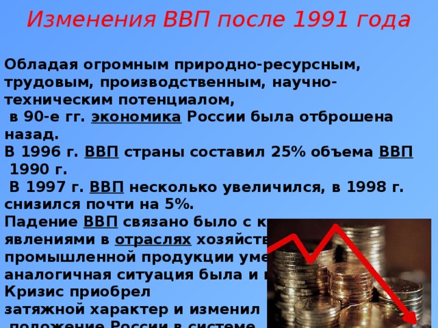 Изменения ВВП после 1991 года   Обладая огромным природно-ресурсным, трудовым, производственным, научно-техническим потенциалом,  в 90-е гг.  экономика России была отброшена назад. В 1996 г.  ВВП  страны составил 25% объема  ВВП  1990 г.  В 1997 г.  ВВП  несколько увеличился, в 1998 г. снизился почти на 5%. Падение  ВВП  связано было с кризисными явлениями в  отраслях  хозяйства. Так, выпуск промышленной продукции уменьшился в 2 раза, аналогичная ситуация была и в других  отраслях . Кризис приобрел затяжной характер и изменил  положение России в системе  международного разделения труда .