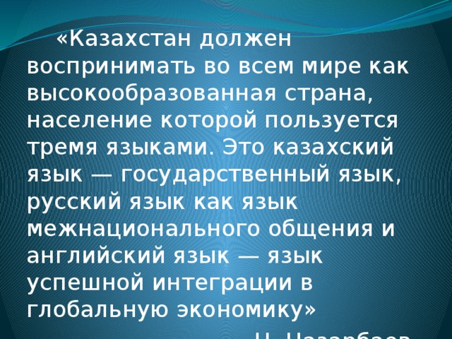 «Казахстан должен воспринимать во всем мире как высокообразованная страна, население которой пользуется тремя языками. Это казахский язык — государственный язык, русский язык как язык межнационального общения и английский язык — язык успешной интеграции в глобальную экономику» Н. Назарбаев