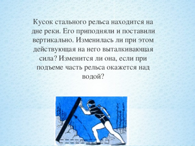 Кусок стального рельса находится на дне реки. Его приподняли и поставили вертикально. Изменилась ли при этом действующая на него выталкивающая сила? Изменится ли она, если при подъеме часть рельса окажется над водой?