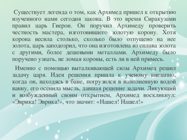 Существует легенда о том, как Архимед пришел к открытию изученного нами сегодня закона.  В это время Сиракузами правил царь Гиерон. Он поручил Архимеду проверить честность мастера, изготовившего золотую корону. Хотя корона весила столько, сколько было отпущено на нее золота, царь заподозрил, что она изготовлена из сплава золота с другими, более дешевыми металлами. Архимеду было поручено узнать, не ломая короны, есть ли в ней примесь.  Именно с помощью выталкивающей силы Архимед решил задачу царя. Идея решения пришла к ученому внезапно, когда он, находясь в бане, погрузился в наполненную водой ванну, его осенила мысль, давшая решение задачи. Ликующий и возбужденный своим открытием, Архимед воскликнул: «Эврика! Эврика!», что значит: «Нашел! Нашел!»