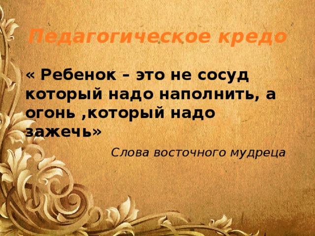 Педагогическое кредо « Ребенок – это не сосуд который надо наполнить, а огонь ,который надо зажечь» Слова восточного мудреца