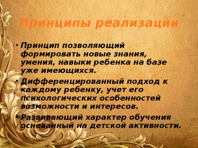 Принципы реализации Принцип позволяющий формировать новые знания, умения, навыки ребенка на базе уже имеющихся. Дифференцированный подход к каждому ребенку, учет его психологических особенностей возможности и интересов. Развивающий характер обучения основанный на детской активности.