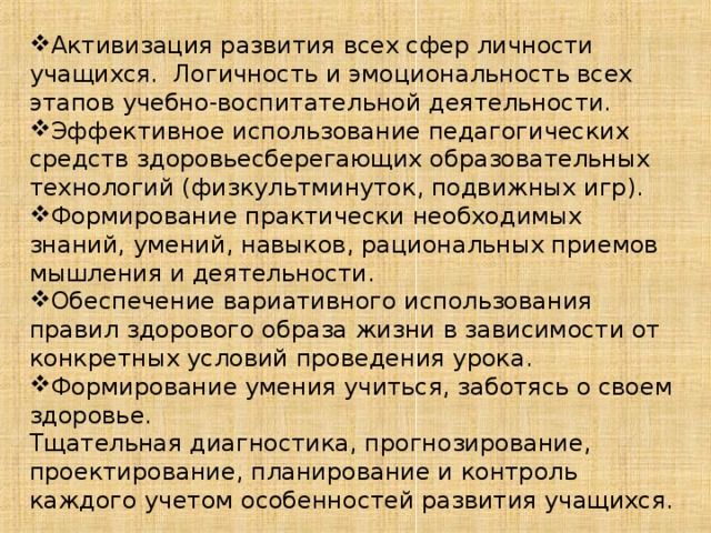 Активизация развития всех сфер личности учащихся. Логичность и эмоциональность всех этапов учебно-воспитательной деятельности. Эффективное использование педагогических средств здоровьесберегающих образовательных технологий (физкультминуток, подвижных игр). Формирование практически необходимых знаний, умений, навыков, рациональных приемов мышления и деятельности. Обеспечение вариативного использования правил здорового образа жизни в зависимости от конкретных условий проведения урока. Формирование умения учиться, заботясь о своем здоровье.