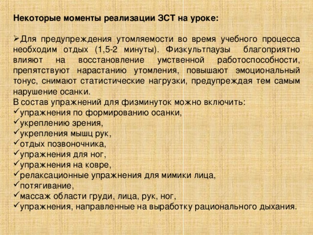 Некоторые моменты реализации ЗСТ на уроке:  Для предупреждения утомляемости во время учебного процесса необходим отдых (1,5-2 минуты). Физкультпаузы благоприятно влияют на восстановление умственной работоспособности, препятствуют нарастанию утомления, повышают эмоциональный тонус, снимают статистические нагрузки, предупреждая тем самым нарушение осанки. В состав упражнений для физминуток можно включить: