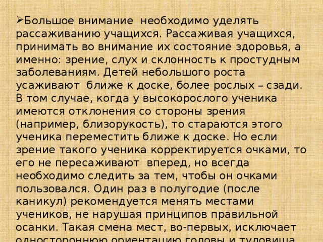 Большое внимание необходимо уделять рассаживанию учащихся. Рассаживая учащихся, принимать во внимание их состояние здоровья, а именно: зрение, слух и склонность к простудным заболеваниям. Детей небольшого роста усаживают ближе к доске, более рослых – сзади. В том случае, когда у высокорослого ученика имеются отклонения со стороны зрения (например, близорукость), то стараются этого ученика переместить ближе к доске. Но если зрение такого ученика корректируется очками, то его не пересаживают вперед, но всегда необходимо следить за тем, чтобы он очками пользовался. Один раз в полугодие (после каникул) рекомендуется менять местами учеников, не нарушая принципов правильной осанки. Такая смена мест, во-первых, исключает одностороннюю ориентацию головы и туловища относительно доски; во-вторых, создает более равномерные условия освещения.