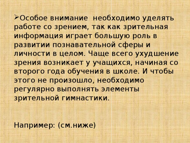 Особое внимание необходимо уделять работе со зрением, так как зрительная информация играет большую роль в развитии познавательной сферы и личности в целом. Чаще всего ухудшение зрения возникает у учащихся, начиная со второго года обучения в школе. И чтобы этого не произошло, необходимо регулярно выполнять элементы зрительной гимнастики.