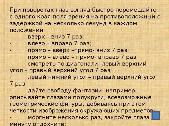 При поворотах глаз взгляд быстро перемещайте с одного края поля зрения на противоположный с задержкой на несколько секунд в каждом положении: - вверх – вниз 7 раз; - влево – вправо 7 раз; - прямо – вверх –прямо- вниз 7 раз; - прямо – влево – прямо- вправо 7 раз; - смотреть по диагонали: левый верхний угол – правый верхний угол 7 раз; - левый нижний угол – правый верхний угол 7 раз; - дайте свободу фантазии: например, описывайте глазами полукруги, всевозможные геометрические фигуры, добиваясь при этом четкости изображения окружающих предметов; - моргните несколько раз, закройте глаза и с минуту отдохните;