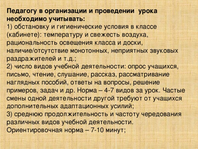 Педагогу в организации и проведении урока необходимо учитывать: 1) обстановку и гигиенические условия в классе (кабинете): температуру и свежесть воздуха, рациональность освещения класса и доски, наличие/отсутствие монотонных, неприятных звуковых раздражителей и т.д.; 2) число видов учебной деятельности: опрос учащихся, письмо, чтение, слушание, рассказ, рассматривание наглядных пособий, ответы на вопросы, решение примеров, задач и др. Норма – 4-7 видов за урок. Частые смены одной деятельности другой требуют от учащихся дополнительных адаптационных усилий; 3) среднюю продолжительность и частоту чередования различных видов учебной деятельности. Ориентировочная норма – 7-10 минут;