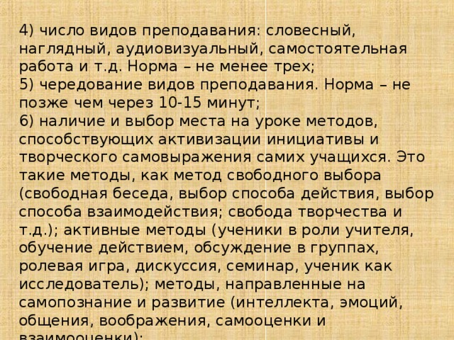 4) число видов преподавания: словесный, наглядный, аудиовизуальный, самостоятельная работа и т.д. Норма – не менее трех; 5) чередование видов преподавания. Норма – не позже чем через 10-15 минут; 6) наличие и выбор места на уроке методов, способствующих активизации инициативы и творческого самовыражения самих учащихся. Это такие методы, как метод свободного выбора (свободная беседа, выбор способа действия, выбор способа взаимодействия; свобода творчества и т.д.); активные методы (ученики в роли учителя, обучение действием, обсуждение в группах, ролевая игра, дискуссия, семинар, ученик как исследователь); методы, направленные на самопознание и развитие (интеллекта, эмоций, общения, воображения, самооценки и взаимооценки);