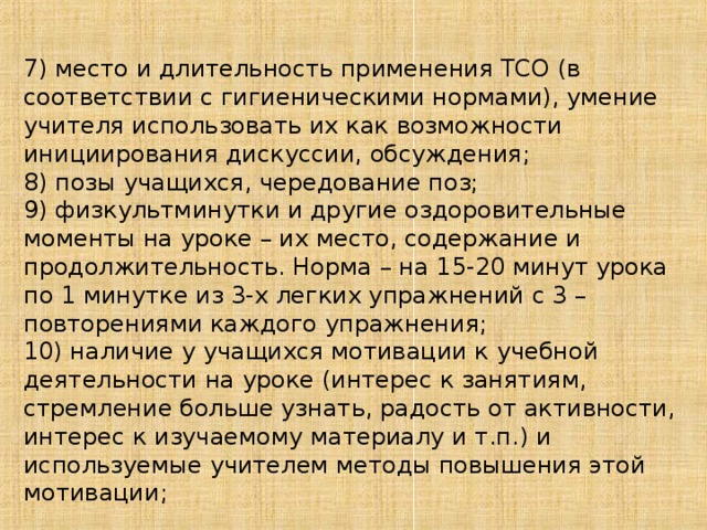 7) место и длительность применения ТСО (в соответствии с гигиеническими нормами), умение учителя использовать их как возможности инициирования дискуссии, обсуждения; 8) позы учащихся, чередование поз; 9) физкультминутки и другие оздоровительные моменты на уроке – их место, содержание и продолжительность. Норма – на 15-20 минут урока по 1 минутке из 3-х легких упражнений с 3 – повторениями каждого упражнения; 10) наличие у учащихся мотивации к учебной деятельности на уроке (интерес к занятиям, стремление больше узнать, радость от активности, интерес к изучаемому материалу и т.п.) и используемые учителем методы повышения этой мотивации;