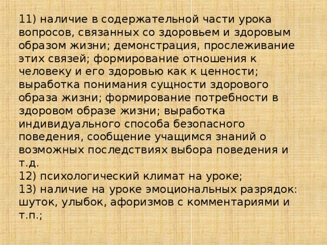 11) наличие в содержательной части урока вопросов, связанных со здоровьем и здоровым образом жизни; демонстрация, прослеживание этих связей; формирование отношения к человеку и его здоровью как к ценности; выработка понимания сущности здорового образа жизни; формирование потребности в здоровом образе жизни; выработка индивидуального способа безопасного поведения, сообщение учащимся знаний о возможных последствиях выбора поведения и т.д. 12) психологический климат на уроке; 13) наличие на уроке эмоциональных разрядок: шуток, улыбок, афоризмов с комментариями и т.п.;