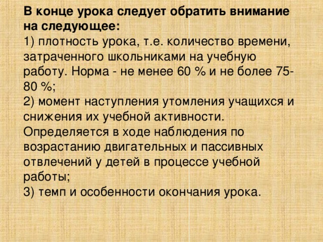 В конце урока следует обратить внимание на следующее: 1) плотность урока, т.е. количество времени, затраченного школьниками на учебную работу. Норма - не менее 60 % и не более 75-80 %; 2) момент наступления утомления учащихся и снижения их учебной активности. Определяется в ходе наблюдения по возрастанию двигательных и пассивных отвлечений у детей в процессе учебной работы; 3) темп и особенности окончания урока.