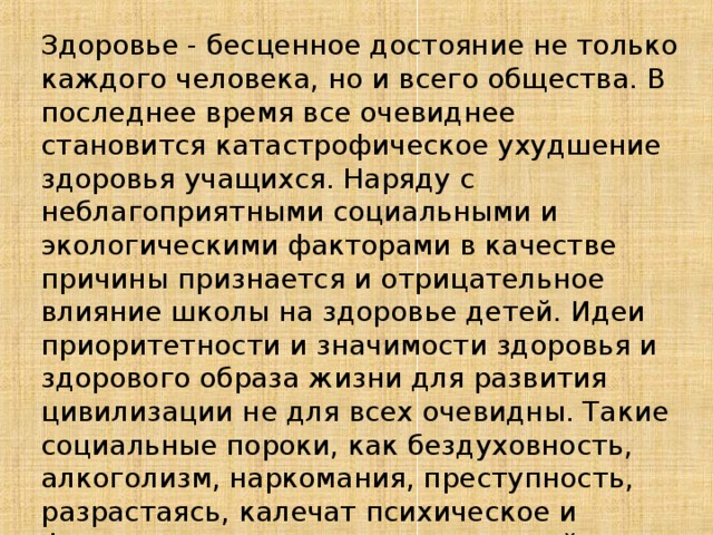 Здоровье - бесценное достояние не только каждого человека, но и всего общества. В последнее время все очевиднее становится катастрофическое ухудшение здоровья учащихся. Наряду с неблагоприятными социальными и экологическими факторами в качестве причины признается и отрицательное влияние школы на здоровье детей. Идеи приоритетности и значимости здоровья и здорового образа жизни для развития цивилизации не для всех очевидны. Такие социальные пороки, как бездуховность, алкоголизм, наркомания, преступность, разрастаясь, калечат психическое и физическое здоровье нации и порой сводят на нет все усилия педагогов по воспитанию подрастающего поколения.