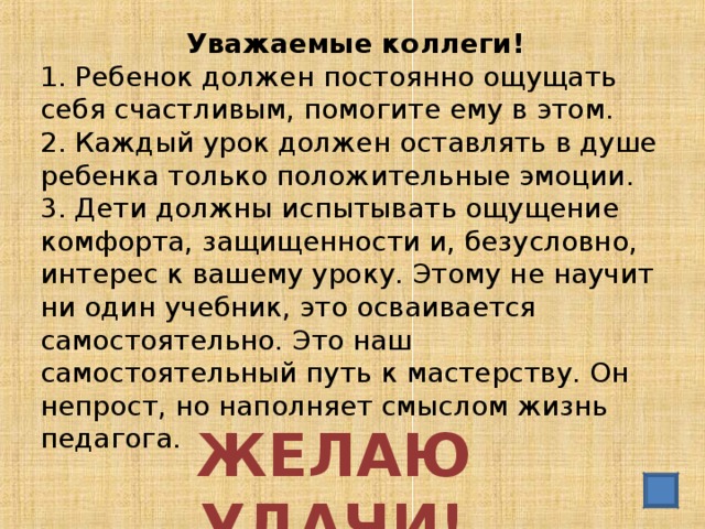 Уважаемые коллеги! 1. Ребенок должен постоянно ощущать себя счастливым, помогите ему в этом. 2. Каждый урок должен оставлять в душе ребенка только положительные эмоции. 3. Дети должны испытывать ощущение комфорта, защищенности и, безусловно, интерес к вашему уроку. Этому не научит ни один учебник, это осваивается самостоятельно. Это наш самостоятельный путь к мастерству. Он непрост, но наполняет смыслом жизнь педагога. ЖЕЛАЮ УДАЧИ!