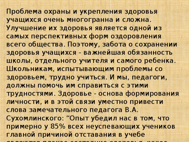 Проблема охраны и укрепления здоровья учащихся очень многогранна и сложна. Улучшение их здоровья является одной из самых перспективных форм оздоровления всего общества. Поэтому, забота о сохранении здоровья учащихся - важнейшая обязанность школы, отдельного учителя и самого ребенка. Школьникам, испытывающим проблемы со здоровьем, трудно учиться. И мы, педагоги, должны помочь им справиться с этими трудностями. Здоровье - основа формирования личности, и в этой связи уместно привести слова замечательного педагога В.А. Сухомлинского: “Опыт убедил нас в том, что примерно у 85% всех неуспевающих учеников главной причиной отставания в учебе являются плохое состояние здоровья, какое-нибудь недомогание или заболевание”.