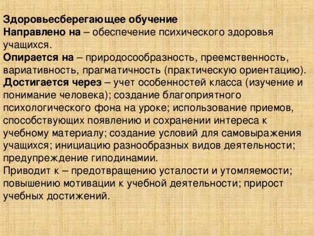 Здоровьесберегающее обучение Направлено на – обеспечение психического здоровья учащихся. Опирается на – природосообразность, преемственность, вариативность, прагматичность (практическую ориентацию). Достигается через – учет особенностей класса (изучение и понимание человека); создание благоприятного психологического фона на уроке; использование приемов, способствующих появлению и сохранении интереса к учебному материалу; создание условий для самовыражения учащихся; инициацию разнообразных видов деятельности; предупреждение гиподинамии. Приводит к – предотвращению усталости и утомляемости; повышению мотивации к учебной деятельности; прирост учебных достижений.