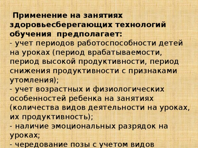 Применение на занятиях здоровьесберегающих технологий обучения предполагает: - учет периодов работоспособности детей на уроках (период врабатываемости, период высокой продуктивности, период снижения продуктивности с признаками утомления); - учет возрастных и физиологических особенностей ребенка на занятиях (количества видов деятельности на уроках, их продуктивность); - наличие эмоциональных разрядок на уроках; - чередование позы с учетом видов деятельности; - использование физкультурных пауз на уроках