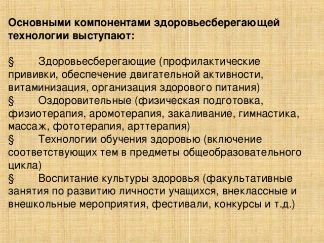 Основными компонентами здоровьесберегающей технологии выступают:  § Здоровьесберегающие (профилактические прививки, обеспечение двигательной активности, витаминизация, организация здорового питания) § Оздоровительные (физическая подготовка, физиотерапия, аромотерапия, закаливание, гимнастика, массаж, фототерапия, арттерапия) § Технологии обучения здоровью (включение соответствующих тем в предметы общеобразовательного цикла) § Воспитание культуры здоровья (факультативные занятия по развитию личности учащихся, внеклассные и внешкольные мероприятия, фестивали, конкурсы и т.д.)