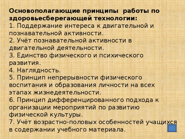 Основополагающие принципы работы по здоровьесберегающей технологии: 1. Поддержание интереса к двигательной и познавательной активности. 2. Учёт познавательной активности в двигательной деятельности. 3. Единство физического и психического развития. 4. Наглядность. 5. Принцип непрерывности физического воспитания и образования личности на всех этапах жизнедеятельности. 6. Принцип дифференцированного подхода к организации мероприятий по развитию физической культуры. 7. Учёт возрастно-половых особенностей учащихся в содержании учебного материала.