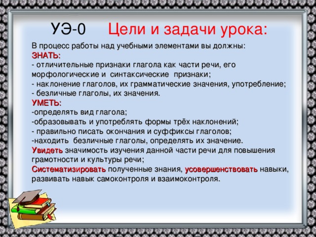 УЭ-0 Цели и задачи урока: В процесс работы над учебными элементами вы должны:  ЗНАТЬ:  - отличительные признаки глагола как части речи, его морфологические и синтаксические признаки;  - наклонение глаголов, их грамматические значения, употребление;  - безличные глаголы, их значения.  УМЕТЬ:  -определять вид глагола;  -образовывать и употреблять формы трёх наклонений;  - правильно писать окончания и суффиксы глаголов;  -находить безличные глаголы, определять их значение.  Увидеть значимость изучения данной части речи для повышения грамотности и культуры речи;  Систематизировать полученные знания, усовершенствовать навыки, развивать навык самоконтроля и взаимоконтроля.