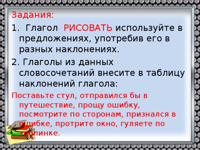 Задания: 1. Глагол РИСОВАТЬ используйте в предложениях, употребив его в разных наклонениях. 2. Глаголы из данных словосочетаний внесите в таблицу наклонений глагола: Поставьте стул, отправился бы в путешествие, прощу ошибку, посмотрите по сторонам, признался в ошибке, протрите окно, гуляете по тропинке.