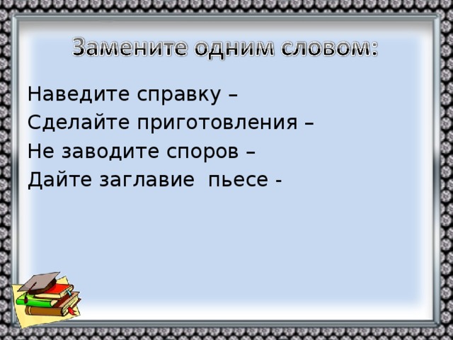 Наведите справку – Сделайте приготовления – Не заводите споров – Дайте заглавие пьесе -