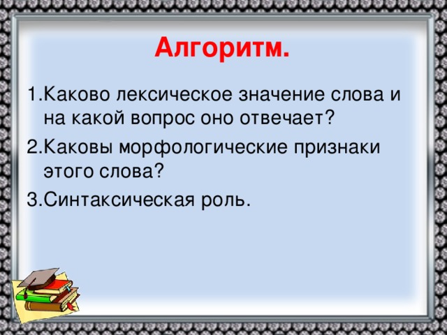 Алгоритм. 1.Каково лексическое значение слова и на какой вопрос оно отвечает? 2.Каковы морфологические признаки этого слова? 3.Синтаксическая роль.