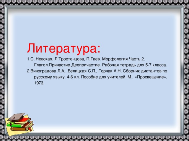 Литература: 1.С. Невская, Л.Тростенцова, П.Гаев. Морфология.Часть 2. Глагол.Причастие.Деепричастие. Рабочая тетрадь для 5-7 класса. 2.Виноградова Л.А., Белицкая С.П., Горчак А.Н. Сборник диктантов по русскому языку. 4-6 кл. Пособие для учителей. М., «Просвещение», 1973.