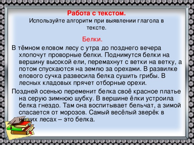 Работа с текстом.  Используйте алгоритм при выявлении глагола в  тексте.  Белки. В тёмном еловом лесу с утра до позднего вечера хлопочут проворные белки. Поднимутся белки на вершину высокой ели, перемахнут с ветки на ветку, а потом спускаются на землю за орехами. В развилке елового сучка развесила белка сушить грибы. В лесных кладовых прячет отборные орехи. Поздней осенью переменит белка своё красное платье на серую зимнюю шубку. В вершине ёлки устроила белка гнездо. Там она воспитывает бельчат, а зимой спасается от морозов. Самый весёлый зверёк в наших лесах – это белка.