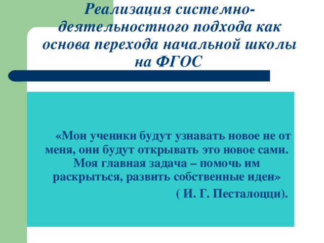 Реализация системно-деятельностного подхода как основа перехода начальной школы на ФГОС    «Мои ученики будут узнавать новое не от меня, они будут открывать это новое сами. Моя главная задача – помочь им раскрыться, развить собственные идеи»  ( И. Г. Песталоцци).