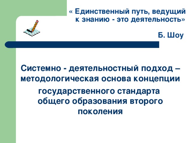 « Единственный путь, ведущий  к знанию - это деятельность»     Б. Шоу  Системно - деятельностный подход –  методологическая основа концепции государственного стандарта  общего образования второго поколения