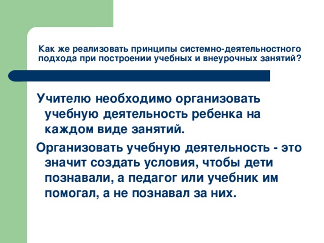 Как же реализовать принципы системно-деятельностного подхода при построении учебных и внеурочных занятий?    Учителю необходимо организовать учебную деятельность ребенка на каждом виде занятий.  Организовать учебную деятельность - это значит создать условия, чтобы дети познавали, а педагог или учебник им помогал, а не познавал за них.