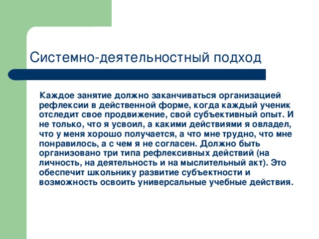 Системно-деятельностный подход  Каждое занятие должно заканчиваться организацией рефлексии в действенной форме, когда каждый ученик отследит свое продвижение, свой субъективный опыт. И не только, что я усвоил, а какими действиями я овладел, что у меня хорошо получается, а что мне трудно, что мне понравилось, а с чем я не согласен. Должно быть организовано три типа рефлексивных действий (на личность, на деятельность и на мыслительный акт). Это обеспечит школьнику развитие субъектности и возможность освоить универсальные учебные действия.