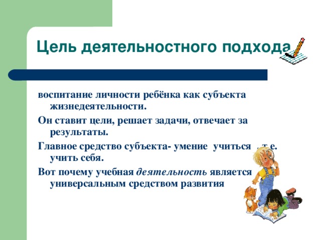 воспитание личности ребёнка как субъекта жизнедеятельности. Он ставит цели, решает задачи, отвечает за результаты. Главное средство субъекта- умение учиться , т.е. учить себя. Вот почему учебная деятельность является универсальным средством развития