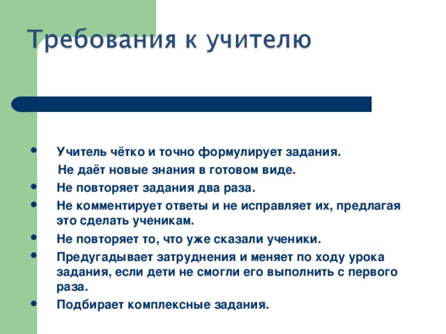 Учитель чётко и точно формулирует задания.  Не даёт новые знания в готовом виде. Не повторяет задания два раза. Не комментирует ответы и не исправляет их, предлагая это сделать ученикам. Не повторяет то, что уже сказали ученики. Предугадывает затруднения и меняет по ходу урока задания, если дети не смогли его выполнить с первого раза. Подбирает комплексные задания.