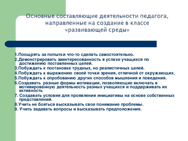 Возможные действия педагога:  1.Поощрять за попытки что-то сделать самостоятельно. 2.Демонстрировать заинтересованность в успехе учащихся по достижению поставленных целей. 3.Побуждать к постановке трудных, но реалистичных целей. 4.Побуждать к выражению своей точки зрения, отличной от окружающих. 5.Побуждать к опробованию других способов мышления и поведения. 6.Создавать разные формы мотивации, позволяющие включать в мотивированную деятельность разных учащихся и поддерживать их активность 7. Создавать условия для проявления инициативы на основе собственных представлений. 8.Учить не бояться высказывать свое понимание проблемы. 9. Учить задавать вопросы и высказывать предположения.