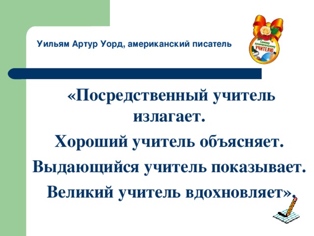 Уильям Артур Уорд, американский писатель «Посредственный учитель излагает. Хороший учитель объясняет. Выдающийся учитель показывает. Великий учитель вдохновляет».