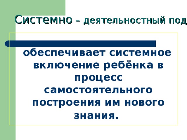 Системно – деятельностный подход Системно – деятельностный подход Системно – деятельностный подход  обеспечивает системное включение ребёнка в процесс самостоятельного построения им нового  знания.